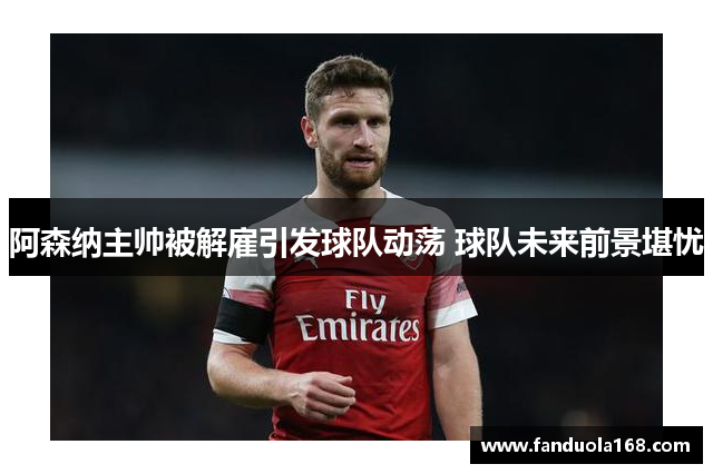 阿森纳主帅被解雇引发球队动荡 球队未来前景堪忧